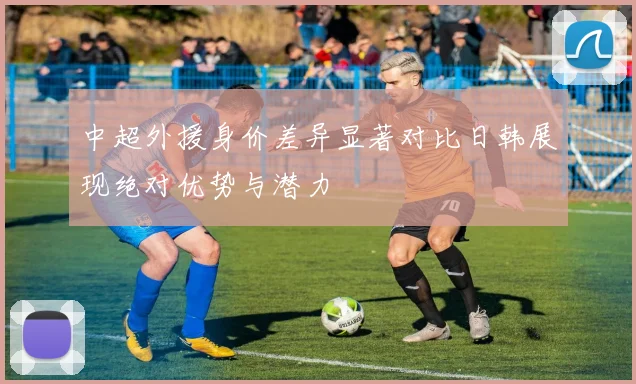 中超外援身价差异显著对比日韩展现绝对优势与潜力