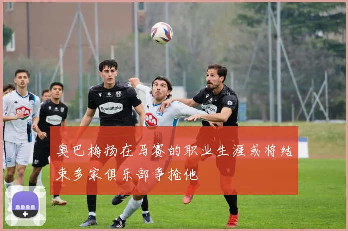 奥巴梅扬在马赛的职业生涯或将结束多家俱乐部争抢他
