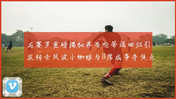 龙赛罗重磅揭秘弗洛伦蒂诺回归引发转会风波小蜘蛛与B席成争夺焦点