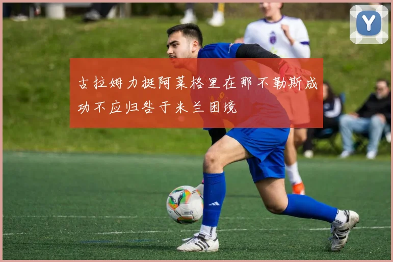 古拉姆力挺阿莱格里在那不勒斯成功不应归咎于米兰困境