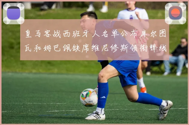 皇马客战西班牙人名单公布库尔图瓦和姆巴佩缺席维尼修斯领衔锋线阵容