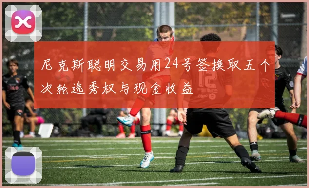尼克斯聪明交易用24号签换取五个次轮选秀权与现金收益
