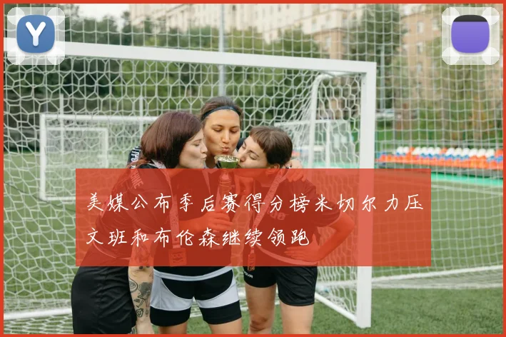 美媒公布季后赛得分榜米切尔力压文班和布伦森继续领跑