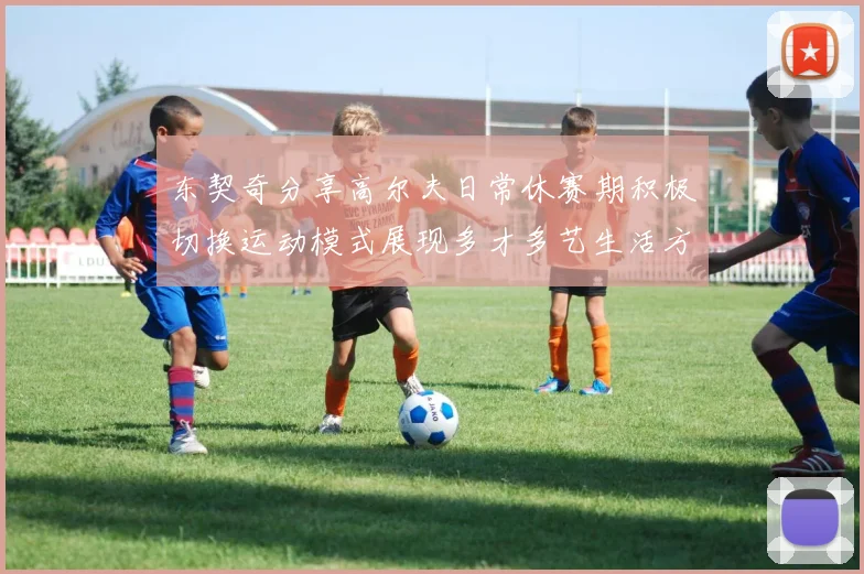 东契奇分享高尔夫日常休赛期积极切换运动模式展现多才多艺生活方式
