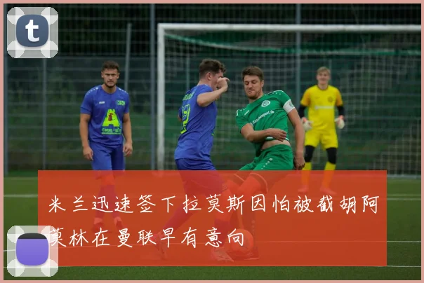 米兰迅速签下拉莫斯因怕被截胡阿莫林在曼联早有意向