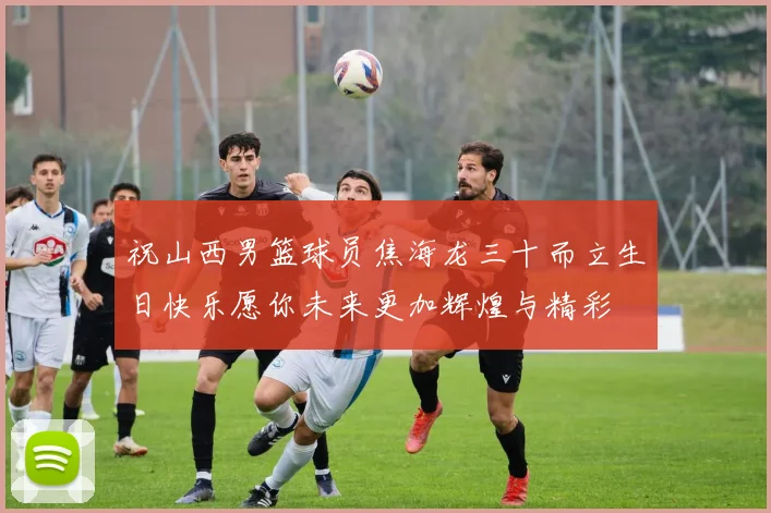 祝山西男篮球员焦海龙三十而立生日快乐愿你未来更加辉煌与精彩